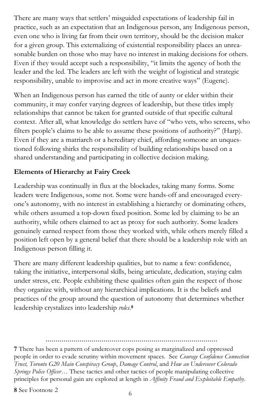 “There are many ways that settlers’ misguided expectations of leadership fail in pracice, such as an expectation that an Indigenous person, any Indigenous person, even one who is living far from their own territory, should be the decision maker for a given group. This externalizing of existential responsibility places an unrea- sonble burden on those who may have no interest in making decisions for others Even if they would accept such a responsibility, “itlimits the agency of both the leader and the led. The leaders are lefi with the weight of logistical and strategic responsibility, unable to improvise and act in more creative ways” (ugene) When an Indigenous person has earned the title of aunty or elder within their community, it may confer varying degrees of leadership, but these titles imply relationships that cannort be taken for granted outside of that specific cultural context. After all, what knowledge do settlers have of “who vets, who sereens, who filiers people’s claims 0 be able to assume these positions of authority?” (Harp). Even if they are a matriarch or a hereditary chicf, affording someone an unques- tioned following shirks the responsibility of building relationships based on a shared understanding and pasticipating in collecive decision making. Elements of Hierarchy at Fairy Creek Leadership was continually in flux at the blockades, taking many forms. Some leaders were Indigenous, some not. Some were hands-off and encouraged every- one’s autonomy, with no interest in establishing a hicearchy or dominating others, while others assumed a top-down fixed position. Some led by claiming 10 be an authority, while others claimed to act as proxy for such authority genuinely earned respect from those they worked with, while others merely filled a position left open by a general belief that there should be a leadership role with an Indigenous person filling it Some leaders “There are many different leadership qualites, but to name a few: confidence, taking the initiative, interpersonal skills, being articulate, dedication, staying calm under stress, etc. People exhibiting these qualities ofen gain the respeet of those they organize with, without any hierarchical implications. It is the belicfs and pracices of the group azound the question of autonomy that determines whether leadership crystalizes into leadership ks 7 There has been a pattern of undercover cops posing as marginalized and oppressed. people in order to evade scrutiny within movement spaces. See Courage Confidonce Comection “Trust, Taronto G20 Main Conspiy Gronp, Damage Contrl, and How an Undersor Calrado Springs Polce Off... These tactics and other tactics of people manipulating collctive. principles for personal g are explored at length in Afiity Frand and Exploitable Enpatly. 85 e Footnore 2
